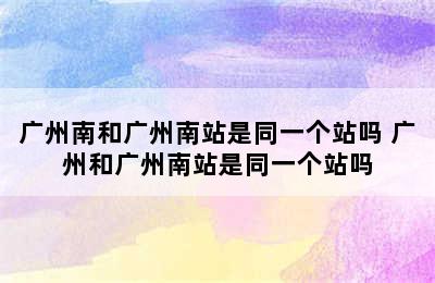 广州南和广州南站是同一个站吗 广州和广州南站是同一个站吗